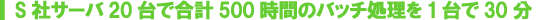S社サーバ20台で合計500時間のバッチ処理を1台で30分 S社サーバ20台で合計500時間のバッチ処理を1台で30分