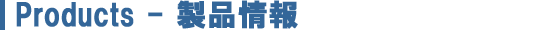 Products - 製品情報 Products - 製品情報
